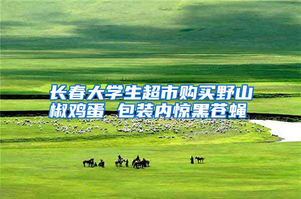 長(zhǎng)春大學(xué)生超市購(gòu)買野山椒雞蛋 包裝內(nèi)驚黑蒼蠅