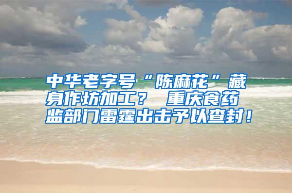 中華老字號“陳麻花”藏身作坊加工? 重慶食藥監部門雷霆出擊予以查封!