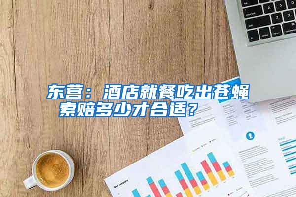 東營：酒店就餐吃出蒼蠅 索賠多少才合適？