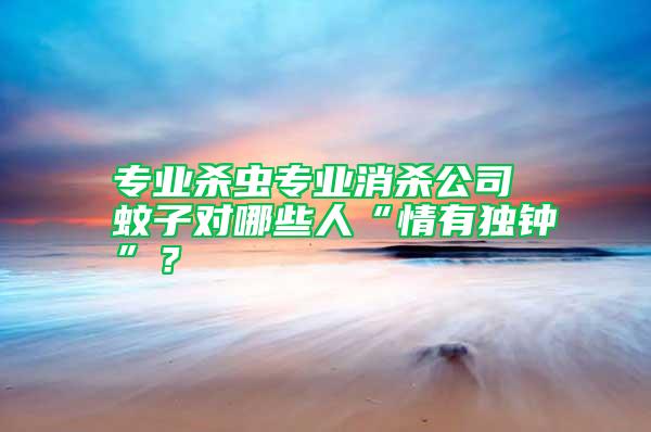 專(zhuān)業(yè)殺蟲(chóng)專(zhuān)業(yè)消殺公司 蚊子對(duì)哪些人“情有獨(dú)鐘”？