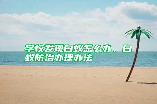 學(xué)校發(fā)現(xiàn)白蟻怎么辦，白蟻防治辦理辦法