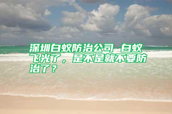 深圳白蟻防治公司 白蟻飛光了，是不是就不要防治了？