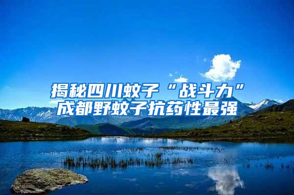 揭秘四川蚊子“戰(zhàn)斗力”成都野蚊子抗藥性最強(qiáng)